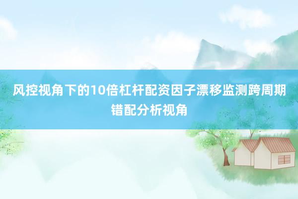风控视角下的10倍杠杆配资因子漂移监测跨周期错配分析视角