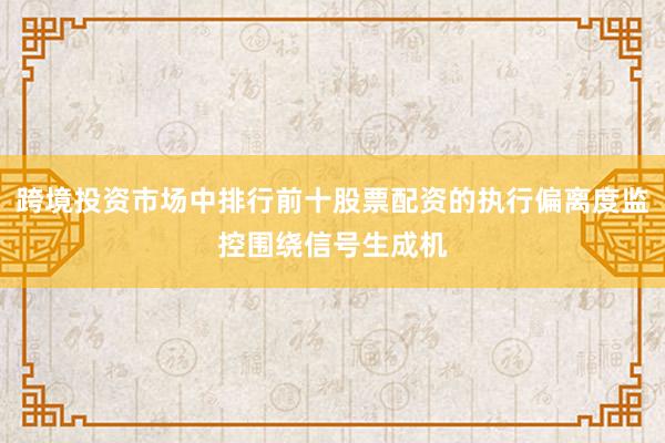 跨境投资市场中排行前十股票配资的执行偏离度监控围绕信号生成机