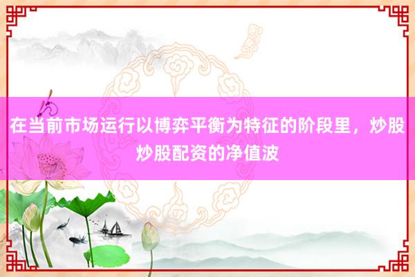 在当前市场运行以博弈平衡为特征的阶段里，炒股炒股配资的净值波