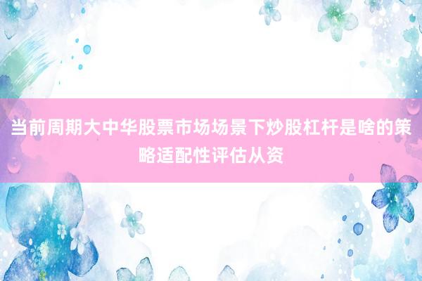 当前周期大中华股票市场场景下炒股杠杆是啥的策略适配性评估从资
