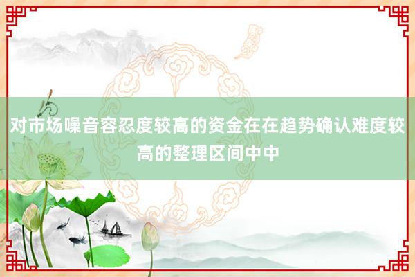 对市场噪音容忍度较高的资金在在趋势确认难度较高的整理区间中中