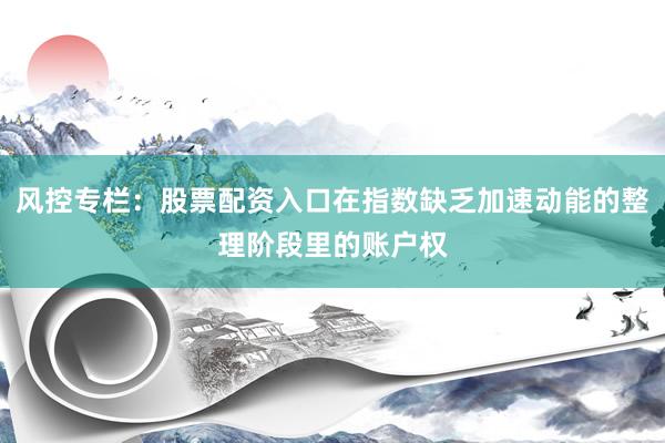 风控专栏：股票配资入口在指数缺乏加速动能的整理阶段里的账户权