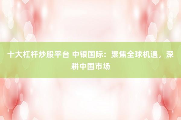 十大杠杆炒股平台 中银国际：聚焦全球机遇，深耕中国市场