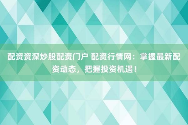 配资资深炒股配资门户 配资行情网：掌握最新配资动态，把握投资机遇！