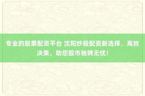 专业的股票配资平台 沈阳炒股配资新选择，高效决策，助您股市驰骋无忧！