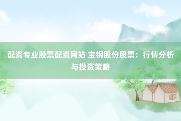 配资专业股票配资网站 宝钢股份股票：行情分析与投资策略