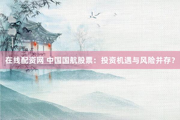 在线配资网 中国国航股票：投资机遇与风险并存？