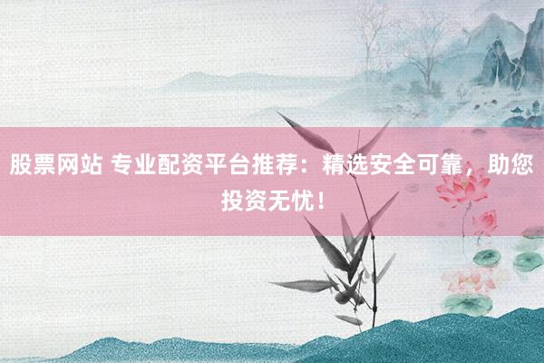 股票网站 专业配资平台推荐：精选安全可靠，助您投资无忧！