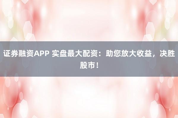 证券融资APP 实盘最大配资：助您放大收益，决胜股市！