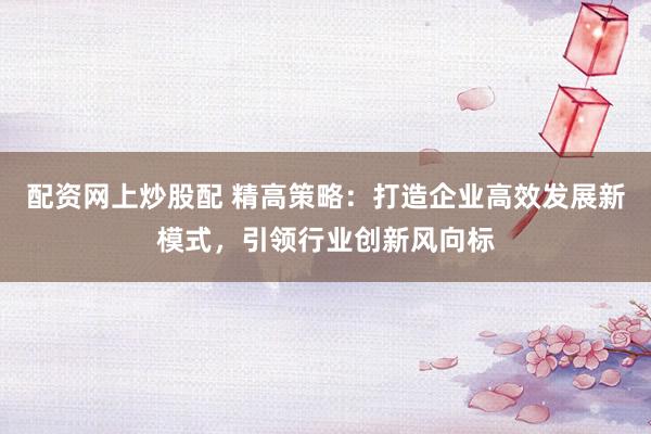 配资网上炒股配 精高策略：打造企业高效发展新模式，引领行业创新风向标