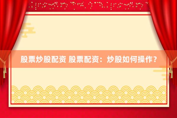 股票炒股配资 股票配资：炒股如何操作？