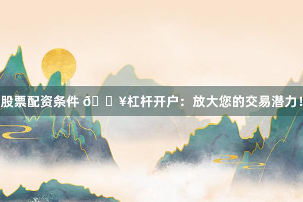 股票配资条件 🔥杠杆开户：放大您的交易潜力！
