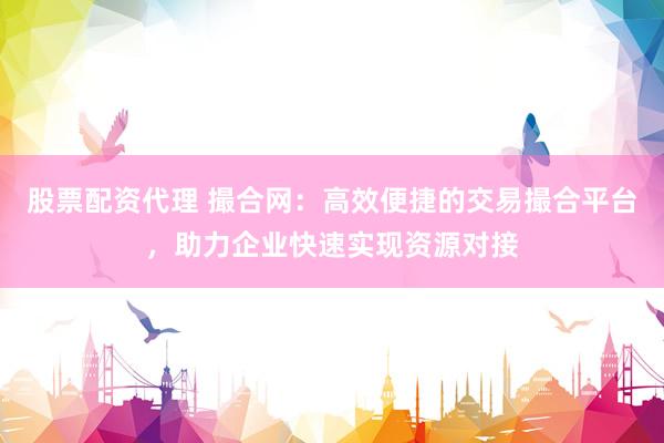 股票配资代理 撮合网：高效便捷的交易撮合平台，助力企业快速实现资源对接
