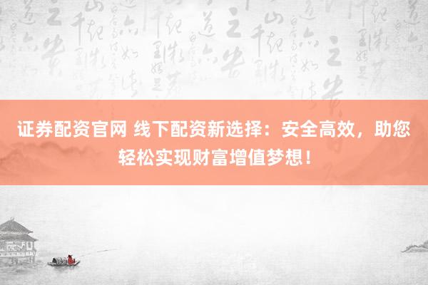 证券配资官网 线下配资新选择：安全高效，助您轻松实现财富增值梦想！