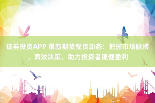 证券投资APP 最新期货配资动态：把握市场脉搏，高效决策，助力投资者稳健盈利