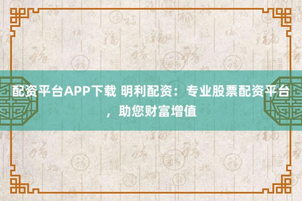 配资平台APP下载 明利配资：专业股票配资平台，助您财富增值