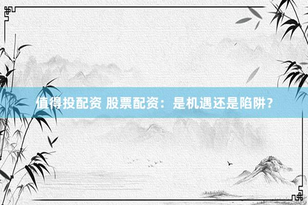 值得投配资 股票配资：是机遇还是陷阱？