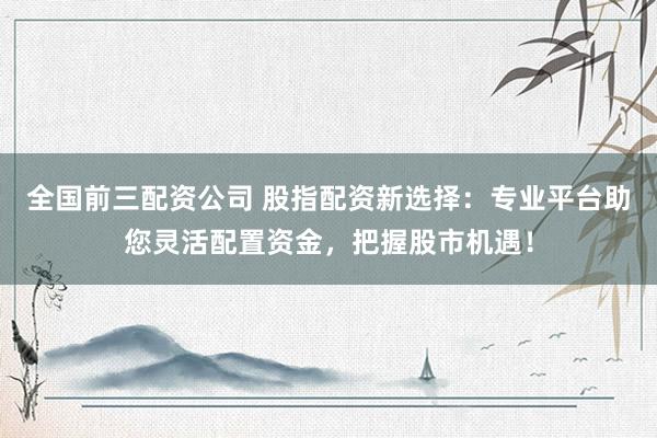全国前三配资公司 股指配资新选择：专业平台助您灵活配置资金，把握股市机遇！