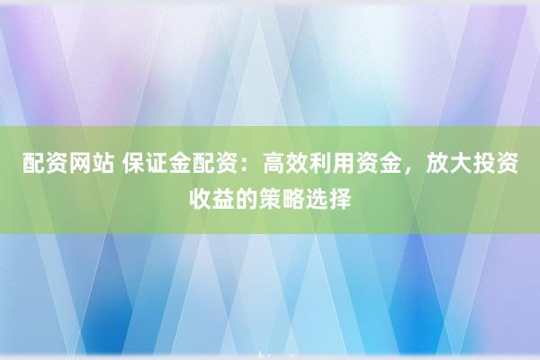配资网站 保证金配资：高效利用资金，放大投资收益的策略选择
