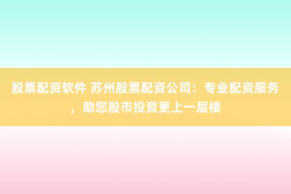 股票配资软件 苏州股票配资公司：专业配资服务，助您股市投资更上一层楼