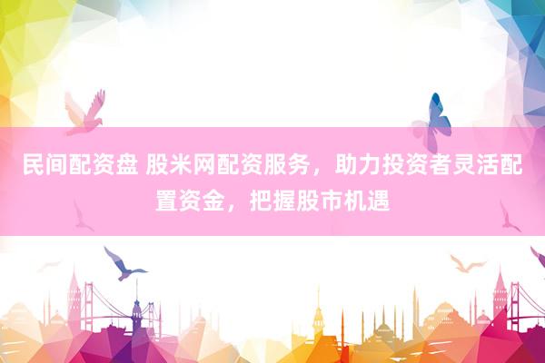 民间配资盘 股米网配资服务，助力投资者灵活配置资金，把握股市机遇