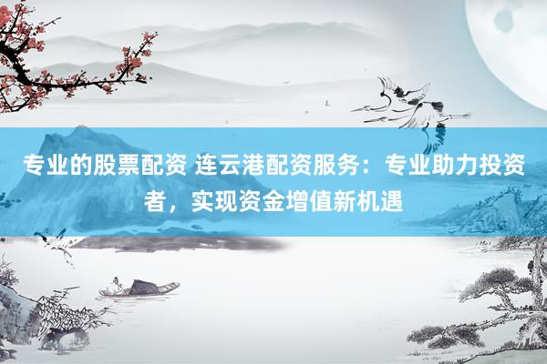 专业的股票配资 连云港配资服务：专业助力投资者，实现资金增值新机遇