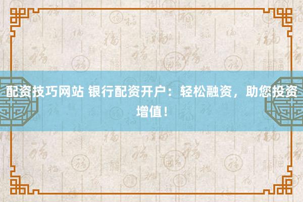 配资技巧网站 银行配资开户：轻松融资，助您投资增值！