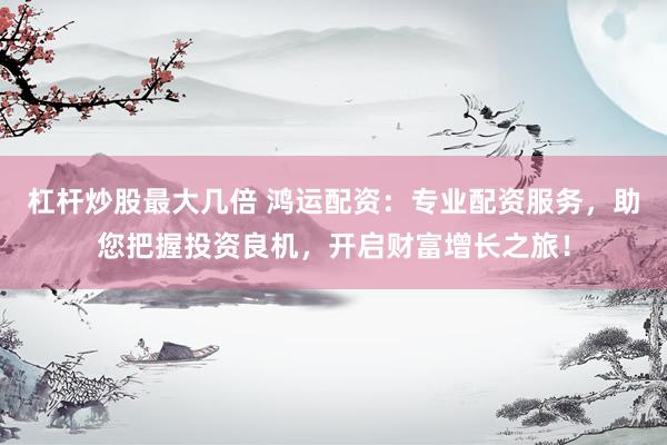 杠杆炒股最大几倍 鸿运配资:专业配资服务,助您把握投资良机,开启财富增长之旅!