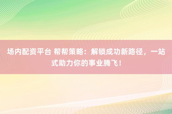 场内配资平台 帮帮策略:解锁成功新路径,一站式助力你的事业腾飞!