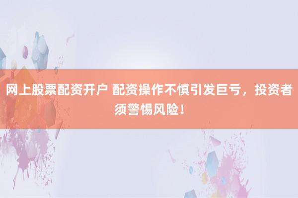 网上股票配资开户 配资操作不慎引发巨亏，投资者须警惕风险！