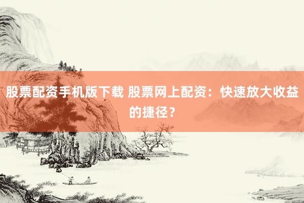 股票配资手机版下载 股票网上配资：快速放大收益的捷径？