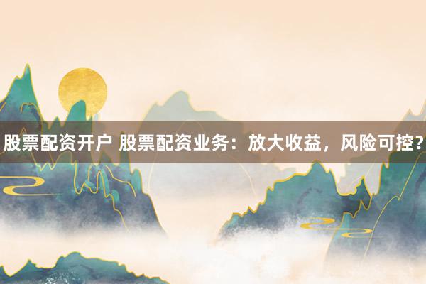 股票配资开户 股票配资业务：放大收益，风险可控？