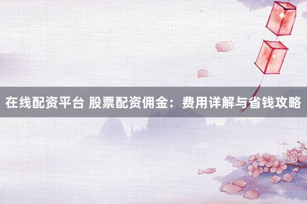 在线配资平台 股票配资佣金：费用详解与省钱攻略