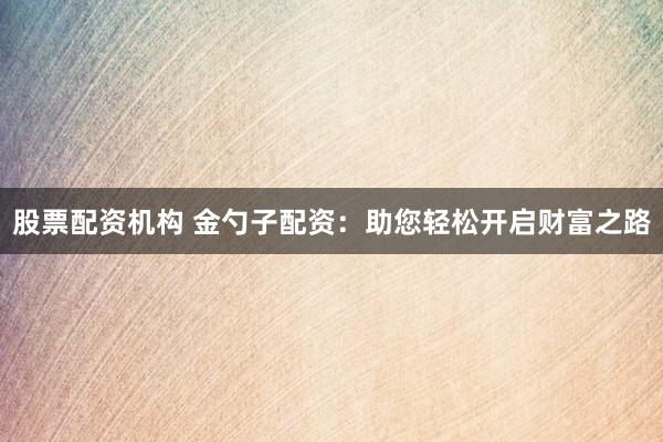 股票配资机构 金勺子配资：助您轻松开启财富之路