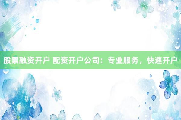 股票融资开户 配资开户公司：专业服务，快速开户