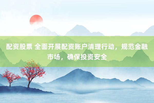 配资股票 全面开展配资账户清理行动，规范金融市场，确保投资安全