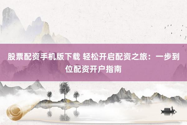 股票配资手机版下载 轻松开启配资之旅：一步到位配资开户指南