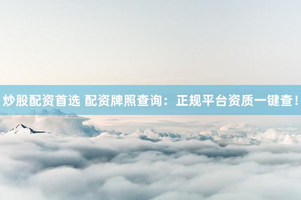 炒股配资首选 配资牌照查询：正规平台资质一键查！