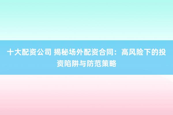 十大配资公司 揭秘场外配资合同：高风险下的投资陷阱与防范策略