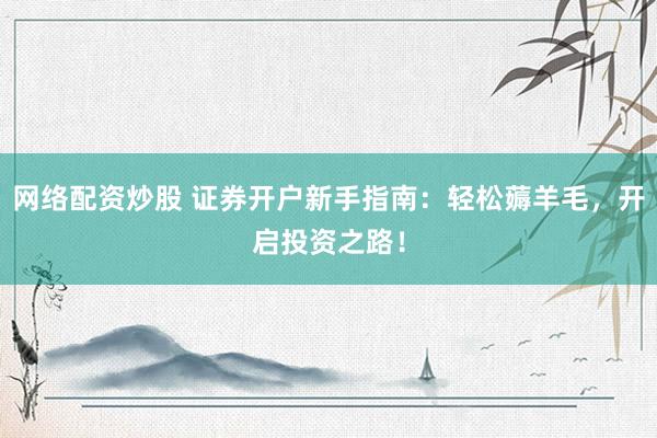 网络配资炒股 证券开户新手指南：轻松薅羊毛，开启投资之路！