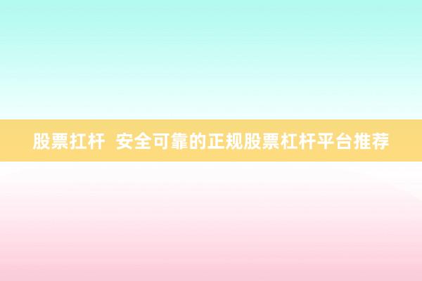 股票扛杆  安全可靠的正规股票杠杆平台推荐