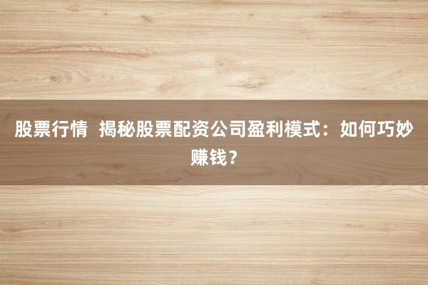 股票行情  揭秘股票配资公司盈利模式：如何巧妙赚钱？