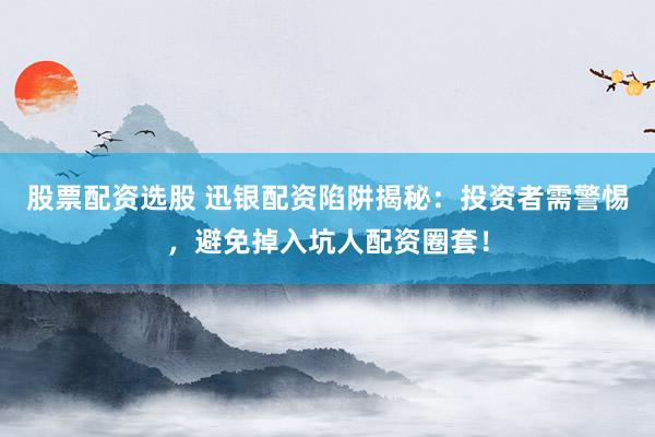 股票配资选股 迅银配资陷阱揭秘：投资者需警惕，避免掉入坑人配资圈套！