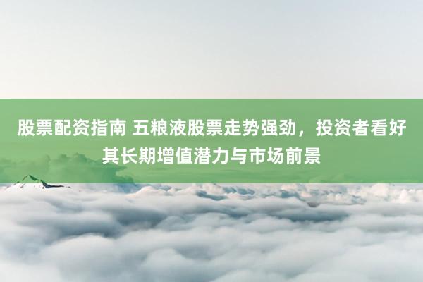 股票配资指南 五粮液股票走势强劲，投资者看好其长期增值潜力与市场前景