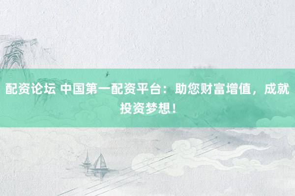 配资论坛 中国第一配资平台：助您财富增值，成就投资梦想！