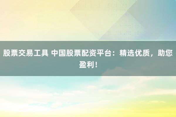 股票交易工具 中国股票配资平台：精选优质，助您盈利！