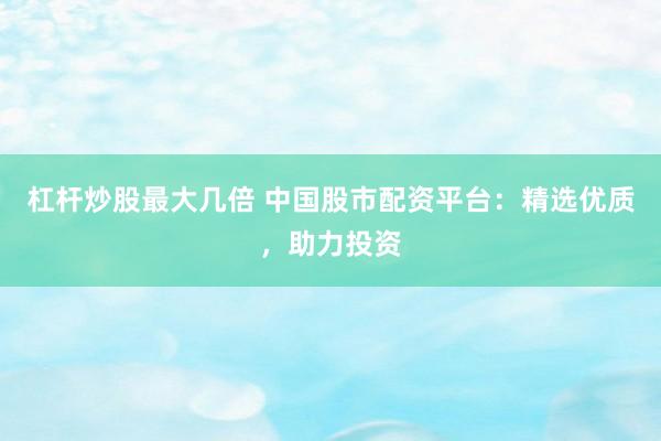 杠杆炒股最大几倍 中国股市配资平台：精选优质，助力投资