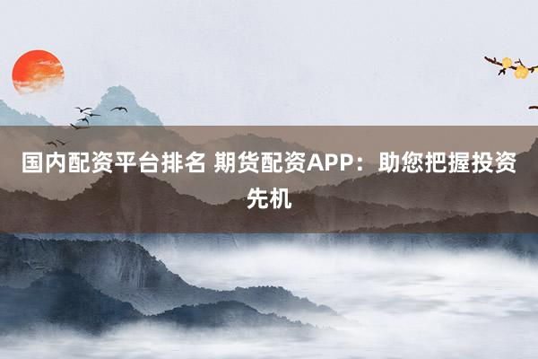 国内配资平台排名 期货配资APP：助您把握投资先机