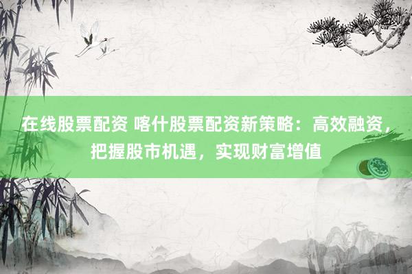 在线股票配资 喀什股票配资新策略：高效融资，把握股市机遇，实现财富增值