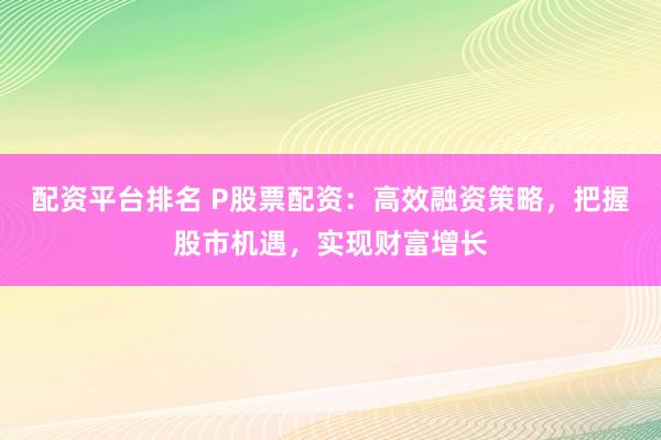 配资平台排名 P股票配资：高效融资策略，把握股市机遇，实现财富增长